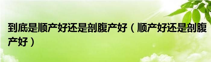 到底是顺产好还是剖腹产好（顺产好还是剖腹产好）