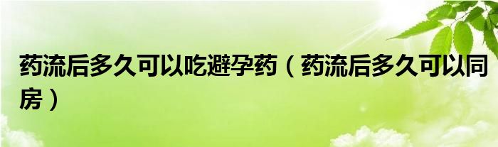 药流后多久可以吃避孕药（药流后多久可以同房）