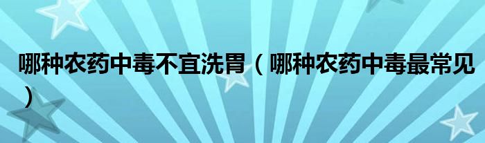 哪种农药中毒不宜洗胃（哪种农药中毒最常见）