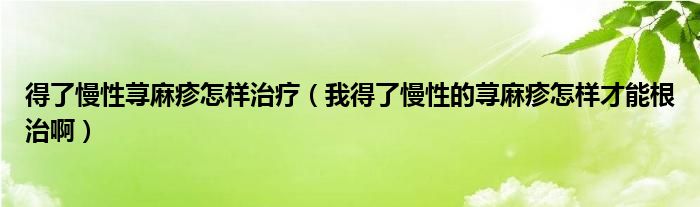 得了慢性荨麻疹怎样治疗（我得了慢性的荨麻疹怎样才能根治啊）