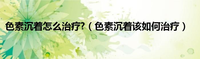 色素沉着怎么治疗?（色素沉着该如何治疗）