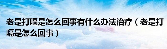 老是打嗝是怎么回事有什么办法治疗（老是打嗝是怎么回事）