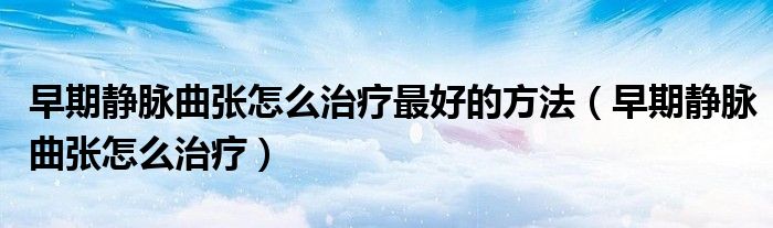 早期静脉曲张怎么治疗最好的方法（早期静脉曲张怎么治疗）