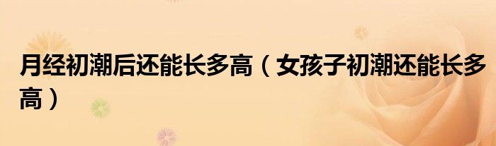 月经初潮后还能长多高（女孩子初潮还能长多高）