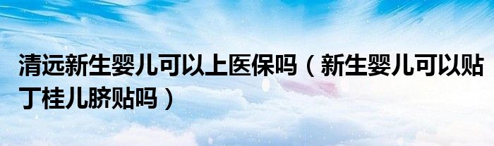 清远新生婴儿可以上医保吗（新生婴儿可以贴丁桂儿脐贴吗）