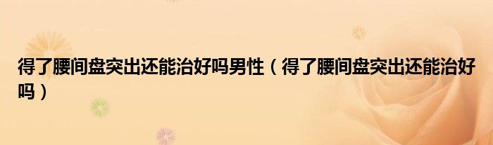 得了腰间盘突出还能治好吗男性（得了腰间盘突出还能治好吗）