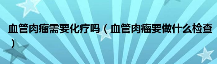 血管肉瘤需要化疗吗（血管肉瘤要做什么检查）