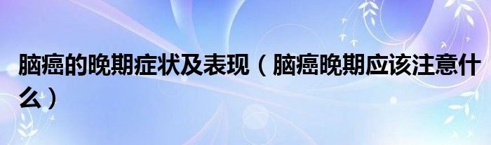 脑癌的晚期症状及表现（脑癌晚期应该注意什么）