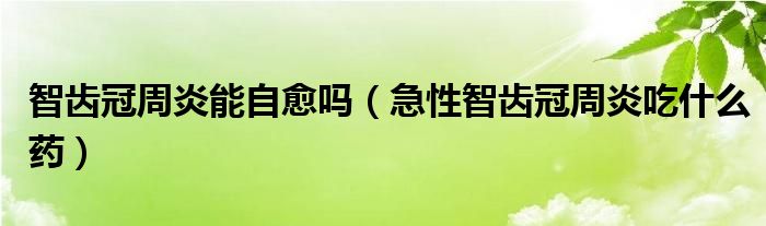 智齿冠周炎能自愈吗（急性智齿冠周炎吃什么药）