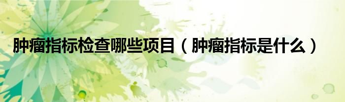 肿瘤指标检查哪些项目（肿瘤指标是什么）