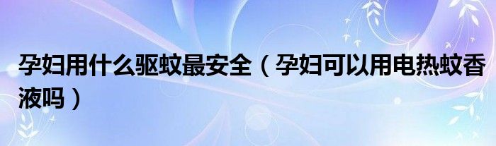 孕妇用什么驱蚊最安全（孕妇可以用电热蚊香液吗）