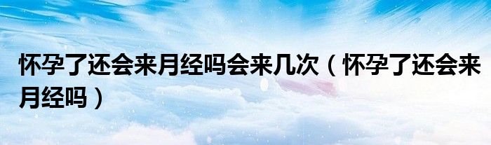 怀孕了还会来月经吗会来几次（怀孕了还会来月经吗）