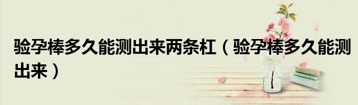 验孕棒多久能测出来两条杠（验孕棒多久能测出来）