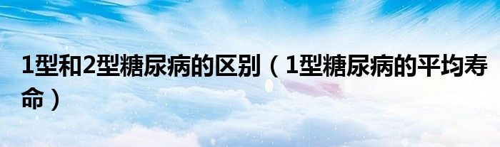 1型和2型糖尿病的区别（1型糖尿病的平均寿命）