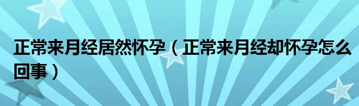 正常来月经居然怀孕（正常来月经却怀孕怎么回事）