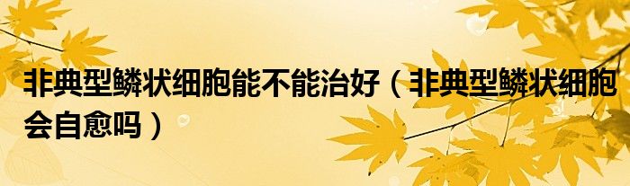 非典型鳞状细胞能不能治好（非典型鳞状细胞会自愈吗）