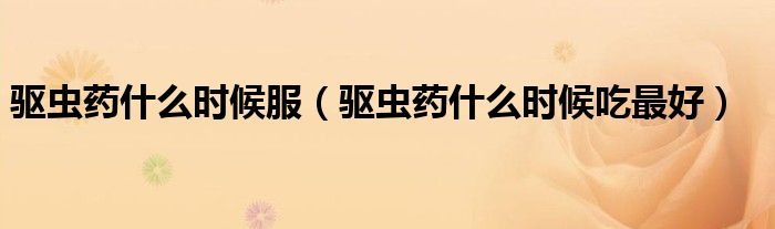 驱虫药什么时候服（驱虫药什么时候吃最好）