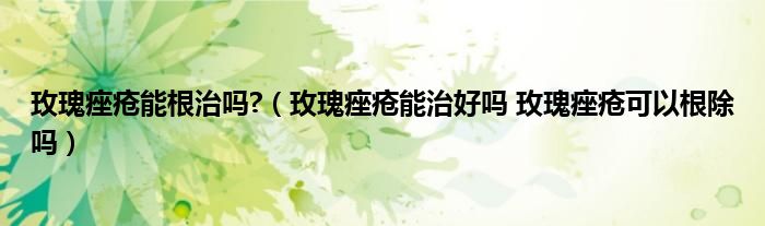 玫瑰痤疮能根治吗?（玫瑰痤疮能治好吗 玫瑰痤疮可以根除吗）