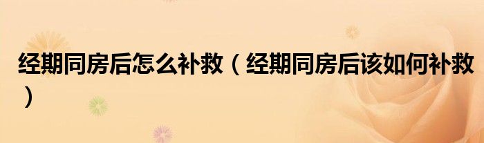 经期同房后怎么补救（经期同房后该如何补救）