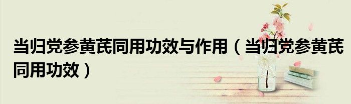 当归党参黄芪同用功效与作用（当归党参黄芪同用功效）
