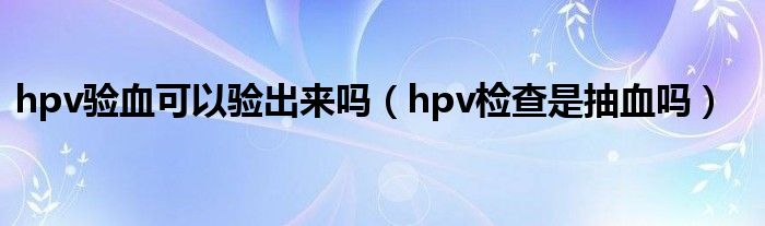 hpv验血可以验出来吗（hpv检查是抽血吗）