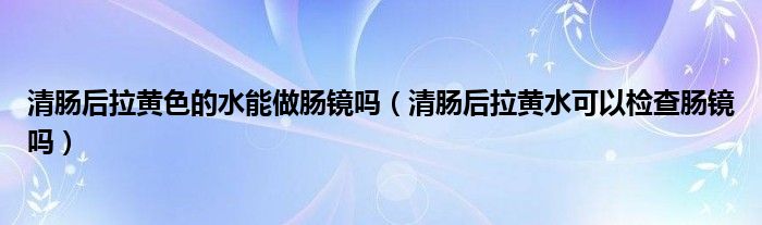 清肠后拉黄色的水能做肠镜吗（清肠后拉黄水可以检查肠镜吗）