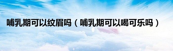 哺乳期可以纹眉吗（哺乳期可以喝可乐吗）