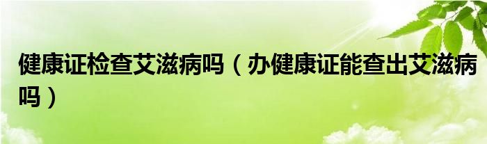 健康证检查艾滋病吗（办健康证能查出艾滋病吗）