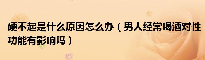 硬不起是什么原因怎么办（男人经常喝酒对性功能有影响吗）