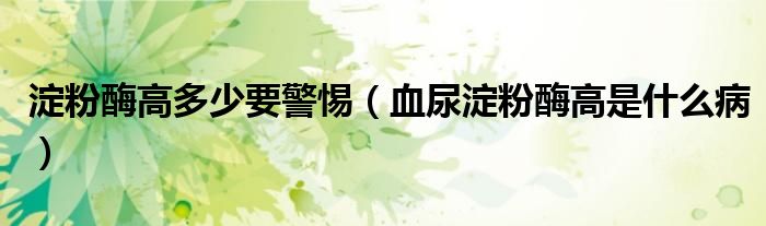 淀粉酶高多少要警惕（血尿淀粉酶高是什么病）
