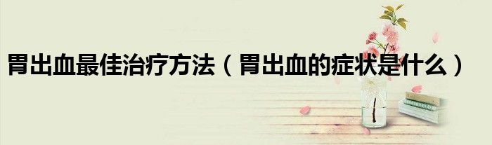 胃出血最佳治疗方法（胃出血的症状是什么）