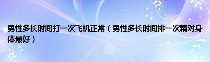 男性多长时间打一次飞机正常（男性多长时间排一次精对身体最好）