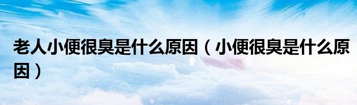 老人小便很臭是什么原因(小便很臭是什么原因)