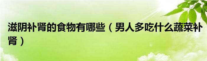 滋阴补肾的食物有哪些（男人多吃什么蔬菜补肾）
