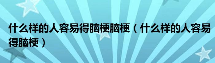 什么样的人容易得脑梗脑梗（什么样的人容易得脑梗）