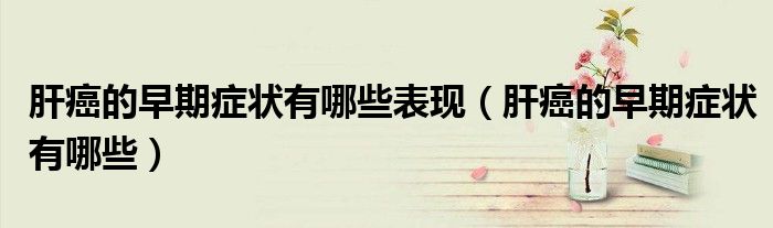 肝癌的早期症状有哪些表现（肝癌的早期症状有哪些）