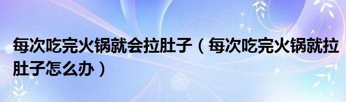 每次吃完火锅就会拉肚子（每次吃完火锅就拉肚子怎么办）