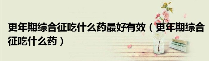 更年期综合征吃什么药最好有效（更年期综合征吃什么药）