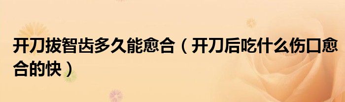 开刀拔智齿多久能愈合（开刀后吃什么伤口愈合的快）