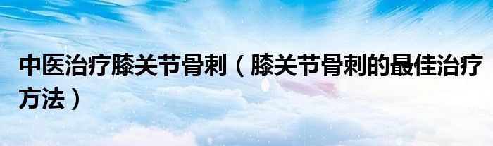 中医治疗膝关节骨刺（膝关节骨刺的最佳治疗方法）