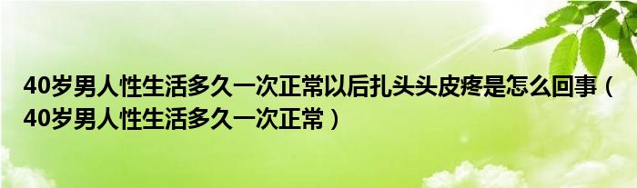 40岁男人性生活多久一次正常以后扎头头皮疼是怎么回事（40岁男人性生活多久一次正常）