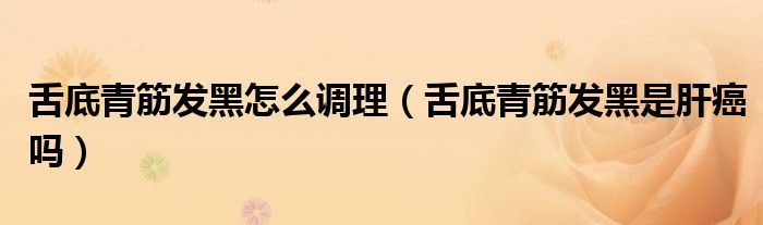舌底青筋发黑怎么调理（舌底青筋发黑是肝癌吗）