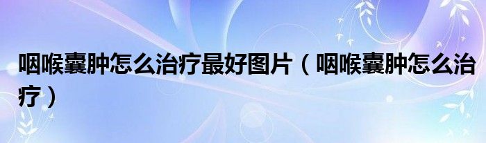 咽喉囊肿怎么治疗最好图片(咽喉囊肿怎么治疗)