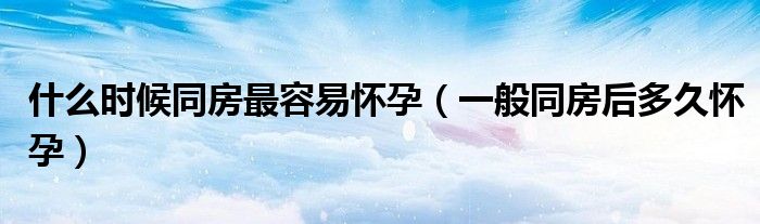 什么时候同房最容易怀孕（一般同房后多久怀孕）