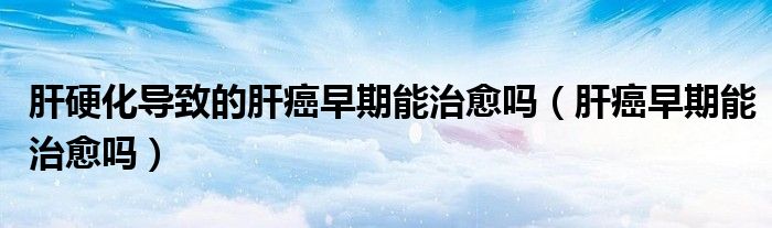 肝硬化导致的肝癌早期能治愈吗（肝癌早期能治愈吗）