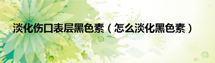 淡化伤口表层黑色素（怎么淡化黑色素）