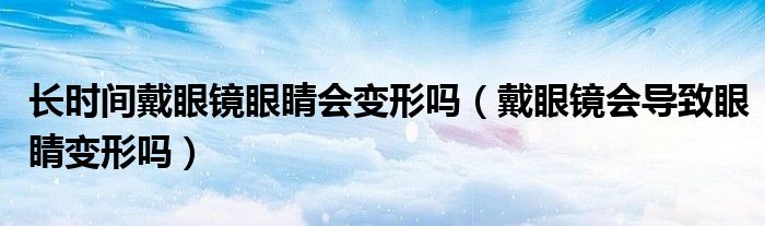 长时间戴眼镜眼睛会变形吗（戴眼镜会导致眼睛变形吗）