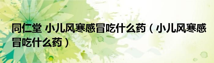 同仁堂 小儿风寒感冒吃什么药（小儿风寒感冒吃什么药）
