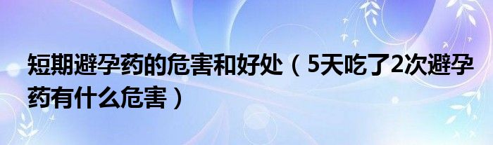 短期避孕药的危害和好处（5天吃了2次避孕药有什么危害）