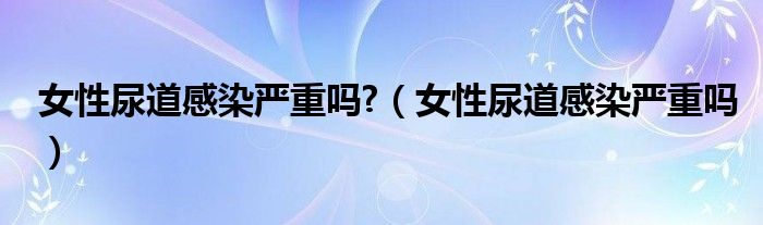 女性尿道感染严重吗?（女性尿道感染严重吗）